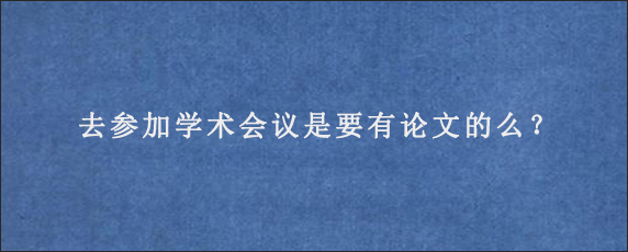 去参加学术会议是要有论文的么？