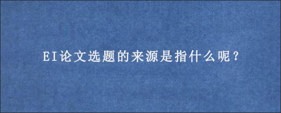 EI论文选题的来源是指什么呢？