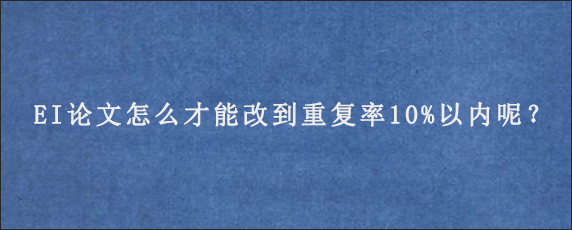 EI论文怎么才能改到重复率10%以内呢？