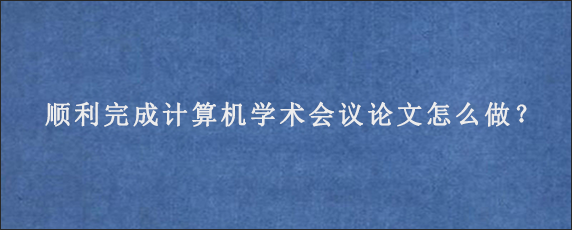 顺利完成计算机学术会议论文怎么做？