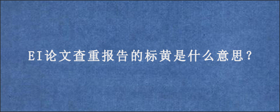 EI论文查重报告的标黄是什么意思？