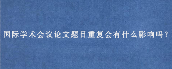 国际学术会议论文题目重复会有什么影响吗？