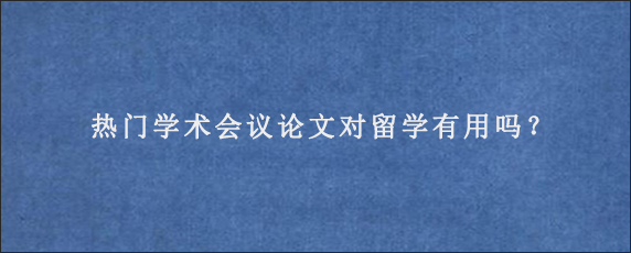 热门学术会议论文对留学有用吗？