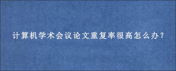 计算机学术会议论文重复率很高怎么办？