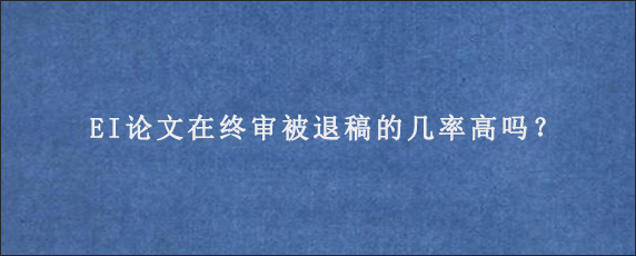 EI论文在终审被退稿的几率高吗？