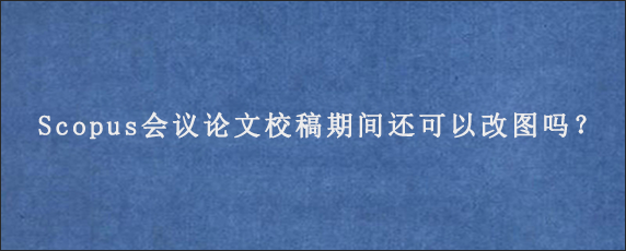 Scopus会议论文校稿期间还可以改图吗？