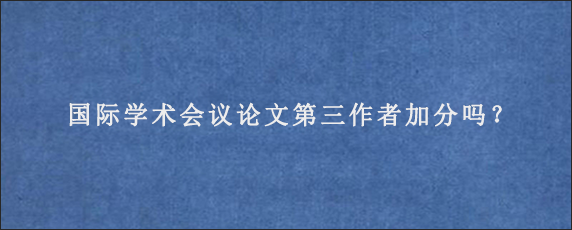 国际学术会议论文第三作者加分吗？