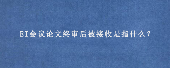 EI会议论文终审后被接收是指什么？