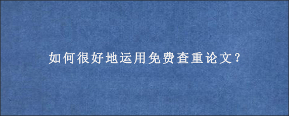 如何很好地运用免费查重论文？