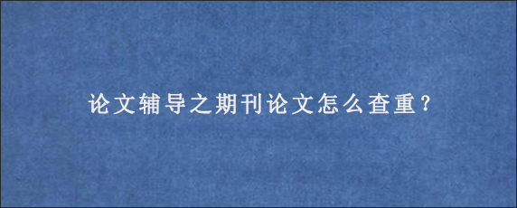 论文辅导之期刊论文怎么查重？