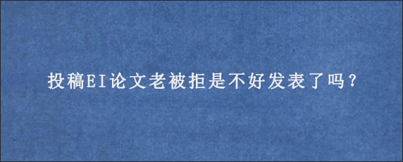 投稿EI论文老被拒是不好发表了吗？