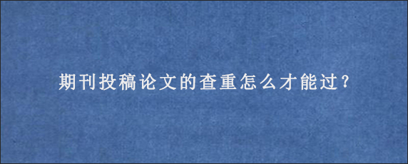 期刊投稿论文的查重怎么才能过？