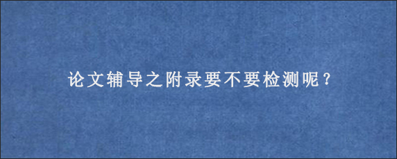 论文辅导之附录要不要检测呢？