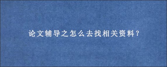 论文辅导之怎么去找相关资料？