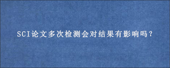 SCI论文多次检测会对结果有影响吗？