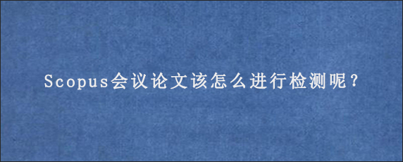 Scopus会议论文该怎么进行检测呢？