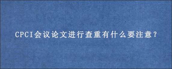 CPCI会议论文进行查重有什么要注意？