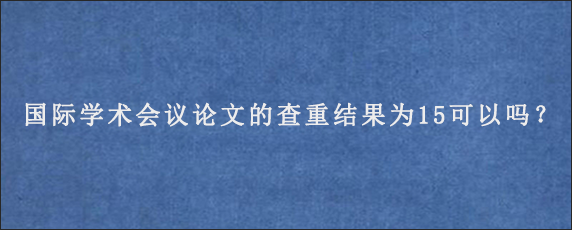 国际学术会议论文的查重结果为15可以吗？