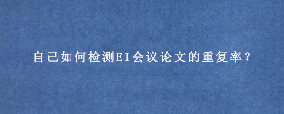 自己如何检测EI会议论文的重复率？