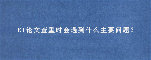 EI论文查重时会遇到什么主要问题？