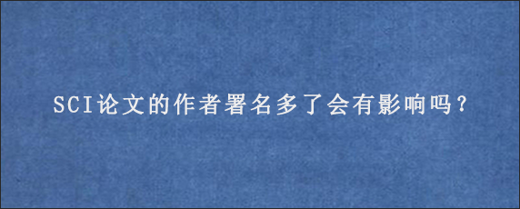 SCI论文的作者署名多了会有影响吗？