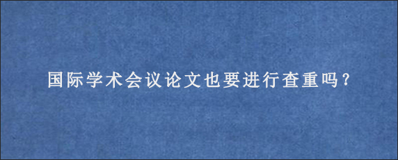 国际学术会议论文也要进行查重吗？