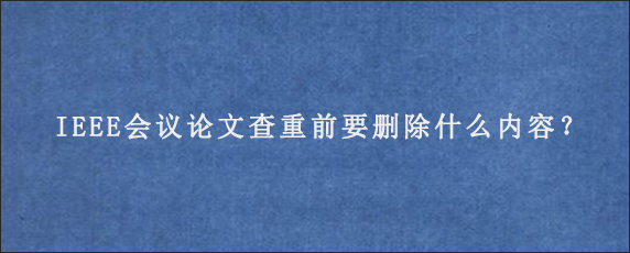 IEEE会议论文查重前要删除什么内容？