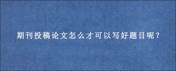 截期刊投稿论文怎么才可以写好题目呢？