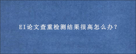 EI论文查重检测结果很高怎么办？