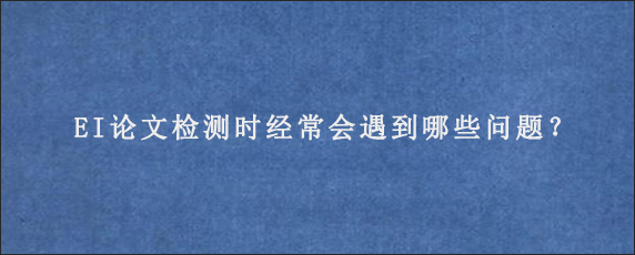 EI论文检测时经常会遇到哪些问题？