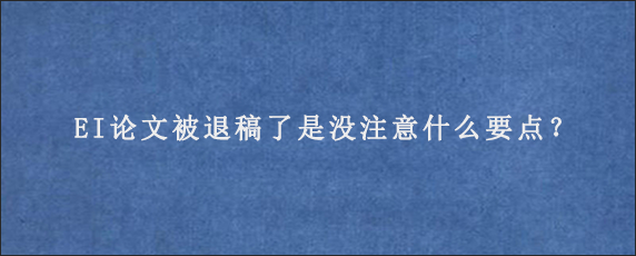 EI论文被退稿了是没注意什么要点？