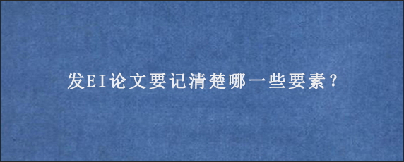 发EI论文要记清楚哪一些要素？