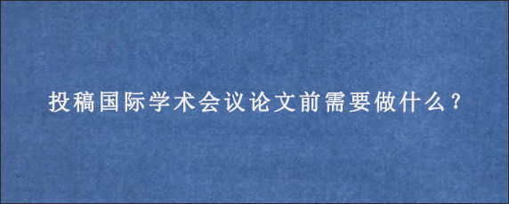 投稿国际学术会议论文前需要做什么？