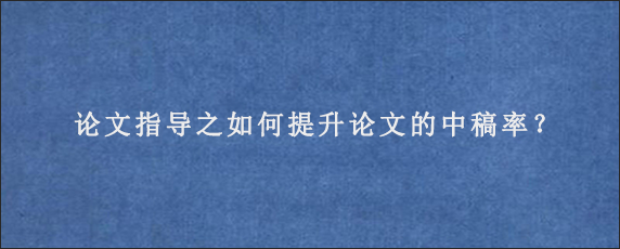 论文指导之如何提升论文的中稿率？