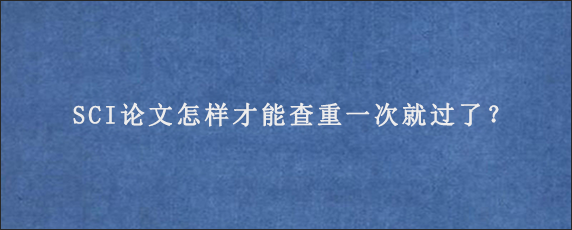 SCI论文怎样才能查重一次就过了？