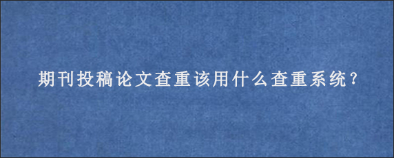 期刊投稿论文查重该用什么查重系统？