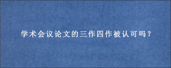 学术会议论文的三作四作被认可吗？