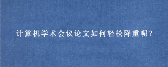 计算机学术会议论文如何轻松降重呢？