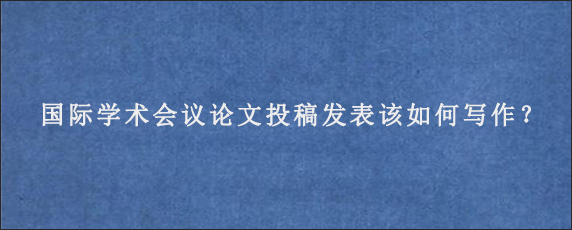 国际学术会议论文投稿发表该如何写作？