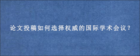 论文投稿如何选择权威的国际学术会议？