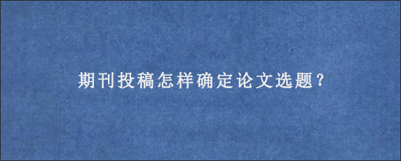 期刊投稿怎样确定论文选题？