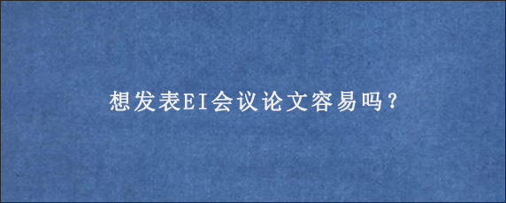 想发表EI会议论文容易吗？