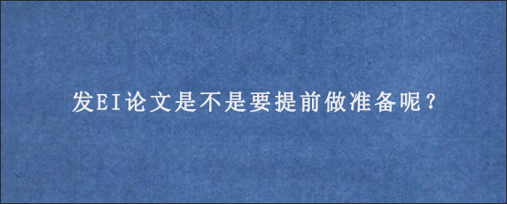 发EI论文是不是要提前做准备呢？