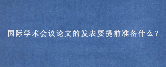 国际学术会议论文的发表要提前准备什么？