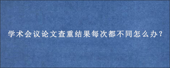 学术会议论文查重结果每次都不同怎么办？