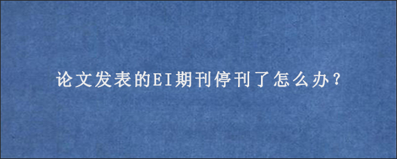 论文发表的EI期刊停刊了怎么办？