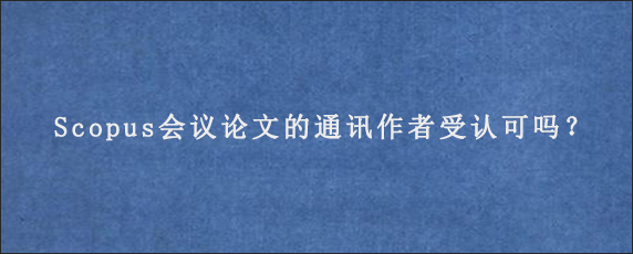 Scopus会议论文的通讯作者受认可吗？