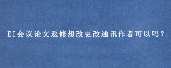 EI会议论文返修想改更改通讯作者可以吗？