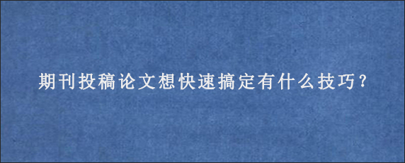 期刊投稿论文想快速搞定有什么技巧？