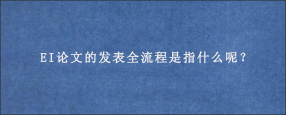 EI论文的发表全流程是指什么呢？